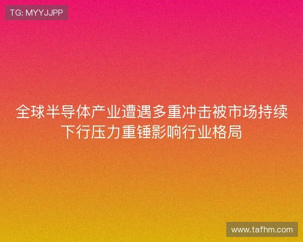 全球半导体产业遭遇多重冲击被市场持续下行压力重锤影响行业格局